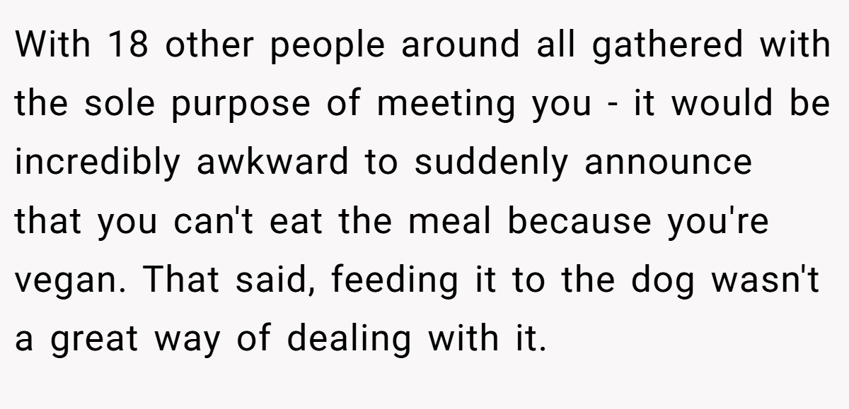 With 18 other people around all gathered with the sole purpose of meeting you - it would be incredibly awkward to suddenly announce that you can't eat the meal because you're vegan. That said, feeding it to the dog wasn't a great way of dealing with it.