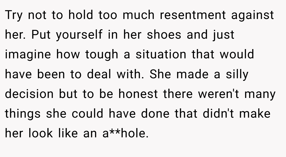 Try not to hold too much resentment against her. Put yourself in her shoes and just imagine how tough a situation that would have been to deal with. She made a silly decision but to be honest there weren't many things she could have done that didn't make her look like an a**hole. 