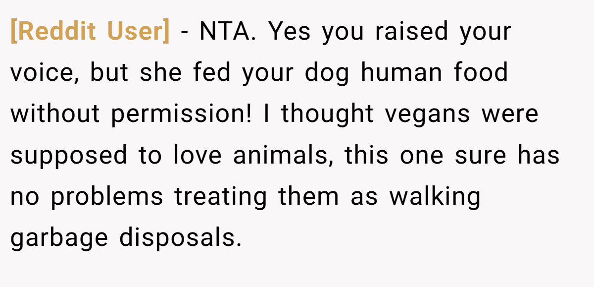 [Reddit User] − NTA. Yes you raised your voice, but she fed your dog human food without permission! I thought vegans were supposed to love animals, this one sure has no problems treating them as walking garbage disposals.