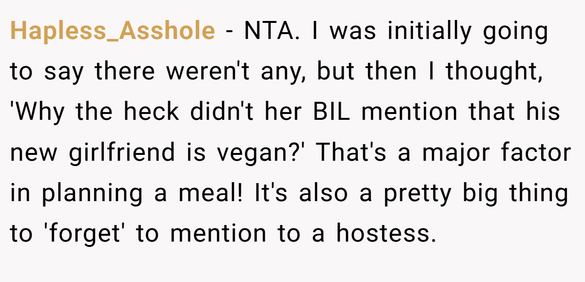Hapless_Asshole − NTA. I was initially going to say there weren't any, but then I thought, 'Why the heck didn't her BIL mention that his new girlfriend is vegan?' That's a major factor in planning a meal! It's also a pretty big thing to 'forget' to mention to a hostess.