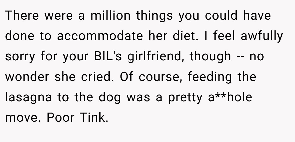 There were a million things you could have done to accommodate her diet. I feel awfully sorry for your BIL's girlfriend, though -- no wonder she cried. Of course, feeding the lasagna to the dog was a pretty a**hole move. Poor Tink.