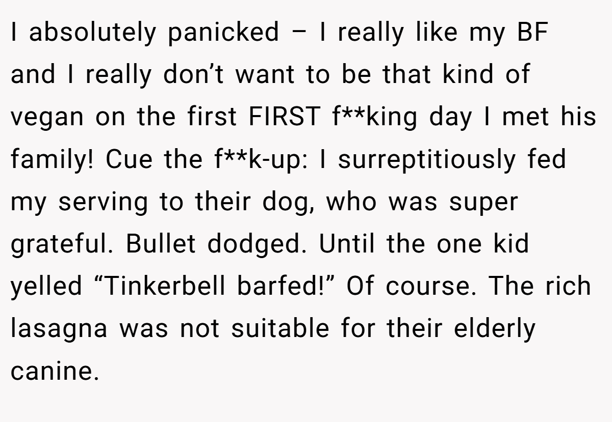I absolutely panicked – I really like my BF and I really don’t want to be that kind of vegan on the first FIRST f**king day I met his family! Cue the f**k-up: I surreptitiously fed my serving to their dog, who was super grateful. Bullet dodged. Until the one kid yelled “Tinkerbell barfed!” Of course. The rich lasagna was not suitable for their elderly canine.