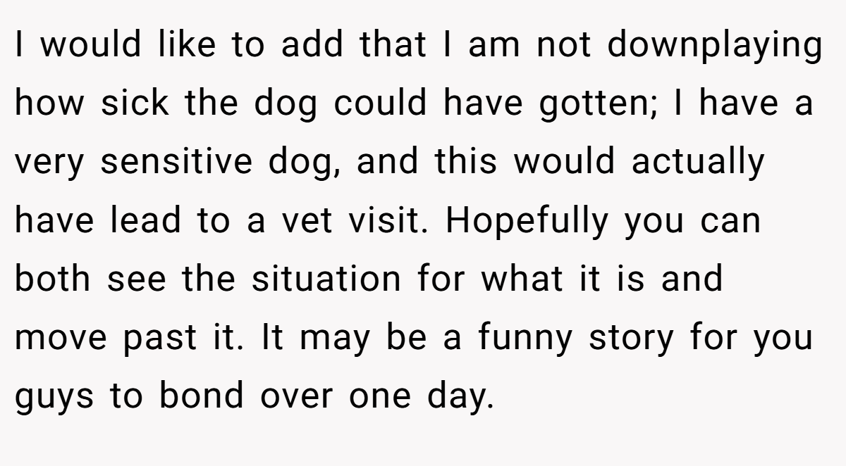 I would like to add that I am not downplaying how sick the dog could have gotten; I have a very sensitive dog, and this would actually have lead to a vet visit. Hopefully you can both see the situation for what it is and move past it. It may be a funny story for you guys to bond over one day.