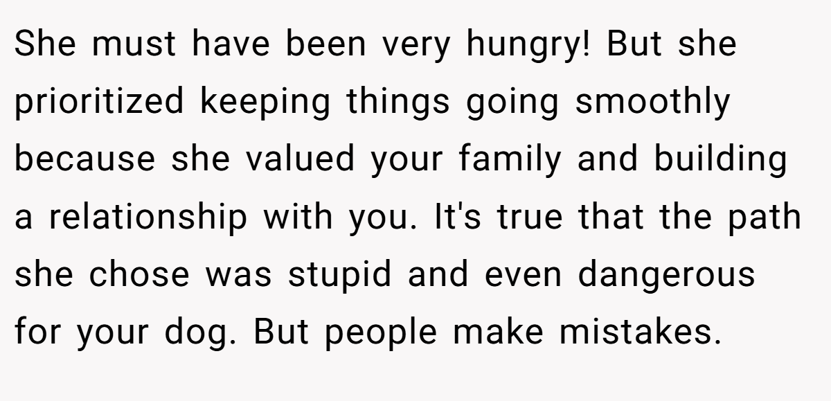 She must have been very hungry! But she prioritized keeping things going smoothly because she valued your family and building a relationship with you. It's true that the path she chose was stupid and even dangerous for your dog. But people make mistakes.