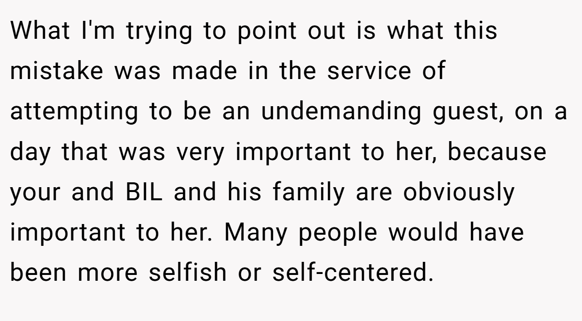 What I'm trying to point out is what this mistake was made in the service of attempting to be an undemanding guest, on a day that was very important to her, because your and BIL and his family are obviously important to her. Many people would have been more selfish or self-centered.