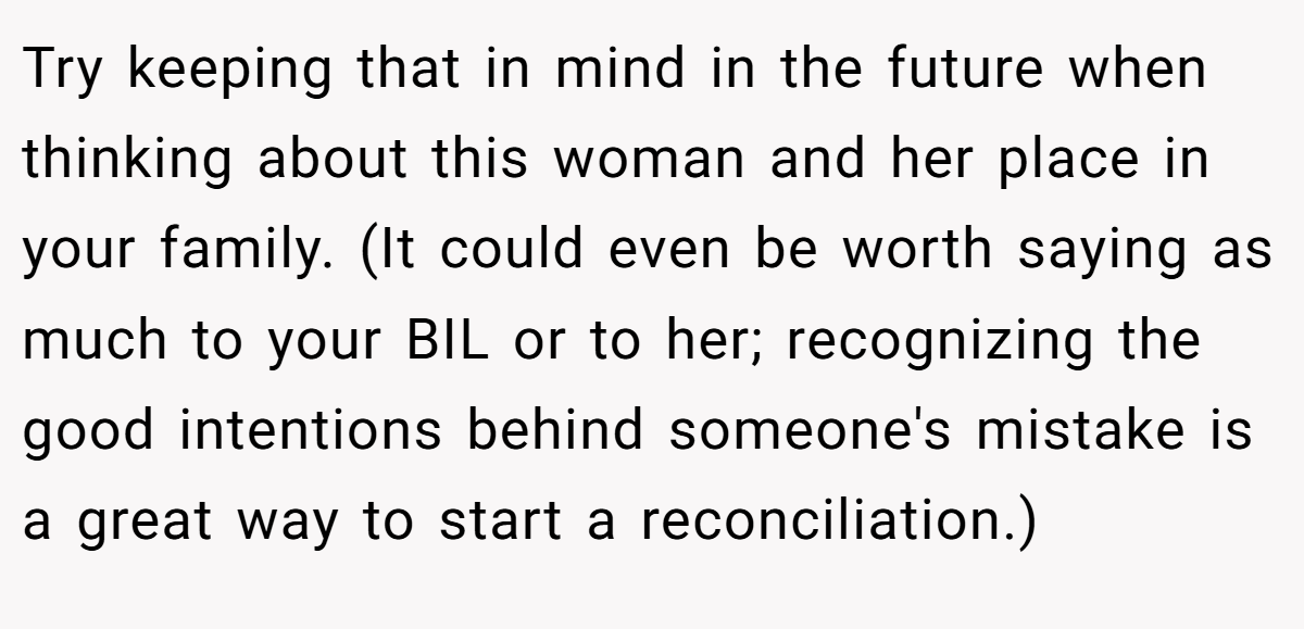 Try keeping that in mind in the future when thinking about this woman and her place in your family. (It could even be worth saying as much to your BIL or to her; recognizing the good intentions behind someone's mistake is a great way to start a reconciliation.)