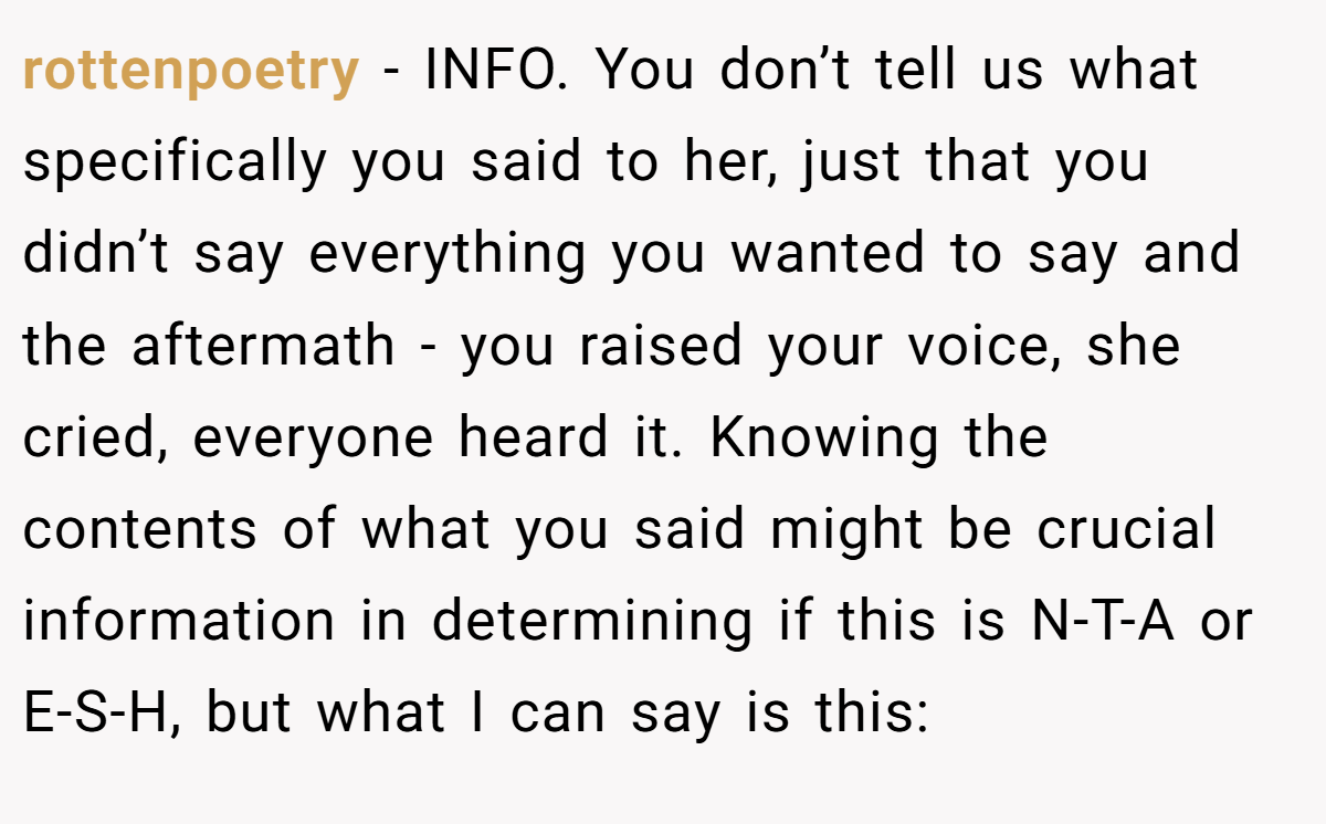 rottenpoetry − INFO. You don’t tell us what specifically you said to her, just that you didn’t say everything you wanted to say and the aftermath - you raised your voice, she cried, everyone heard it. Knowing the contents of what you said might be crucial information in determining if this is N-T-A or E-S-H, but what I can say is this: