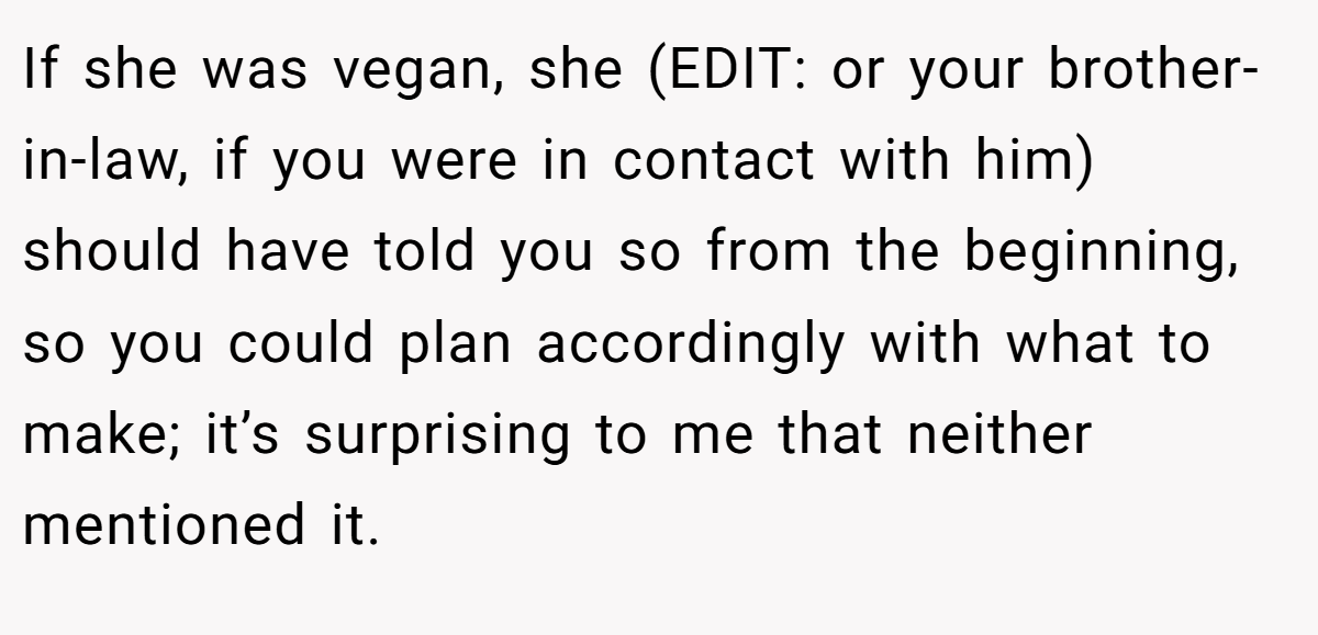If she was vegan, she (EDIT: or your brother-in-law, if you were in contact with him) should have told you so from the beginning, so you could plan accordingly with what to make; it’s surprising to me that neither mentioned it.