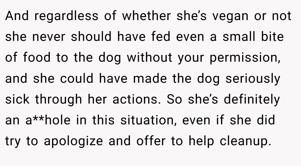 And regardless of whether she’s vegan or not she never should have fed even a small bite of food to the dog without your permission, and she could have made the dog seriously sick through her actions. So she’s definitely an a**hole in this situation, even if she did try to apologize and offer to help cleanup.