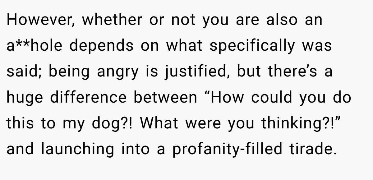 However, whether or not you are also an a**hole depends on what specifically was said; being angry is justified, but there’s a huge difference between “How could you do this to my dog?! What were you thinking?!” and launching into a profanity-filled tirade.