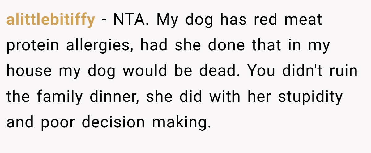alittlebitiffy − NTA. My dog has red meat protein allergies, had she done that in my house my dog would be dead. You didn't ruin the family dinner, she did with her stupidity and poor decision making.