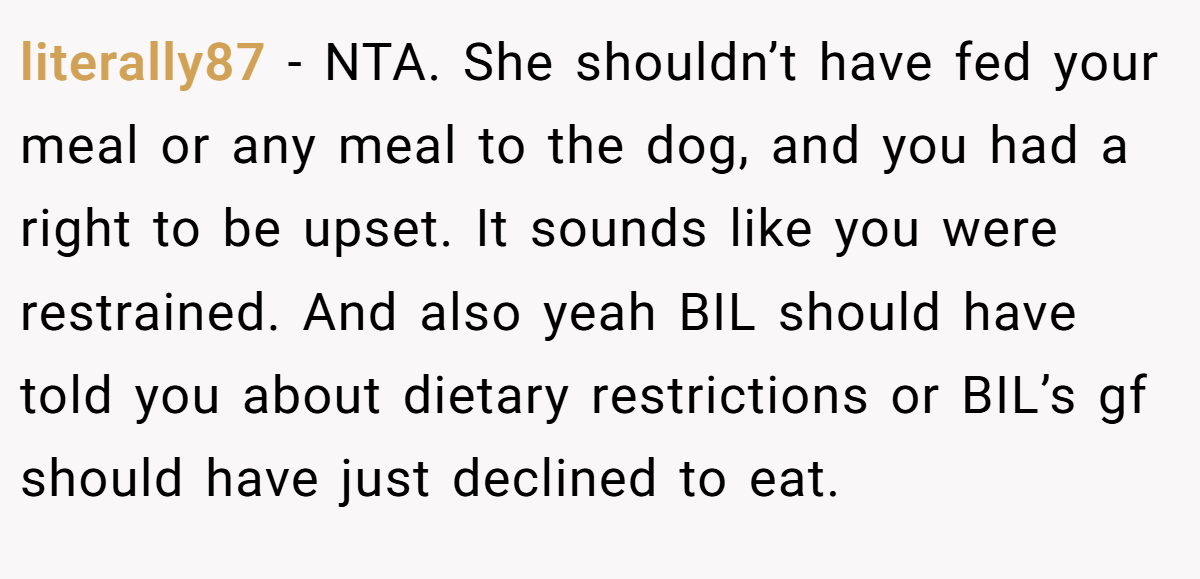 literally87 − NTA. She shouldn’t have fed your meal or any meal to the dog, and you had a right to be upset. It sounds like you were restrained. And also yeah BIL should have told you about dietary restrictions or BIL’s gf should have just declined to eat.