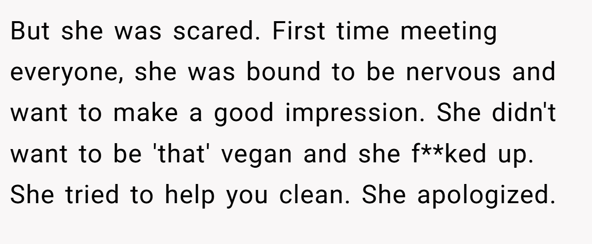But she was scared. First time meeting everyone, she was bound to be nervous and want to make a good impression. She didn't want to be 'that' vegan and she f**ked up. She tried to help you clean. She apologized.