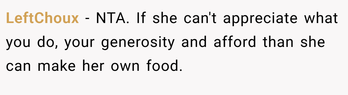 LeftChoux − NTA. If she can't appreciate what you do, your generosity and afford than she can make her own food.