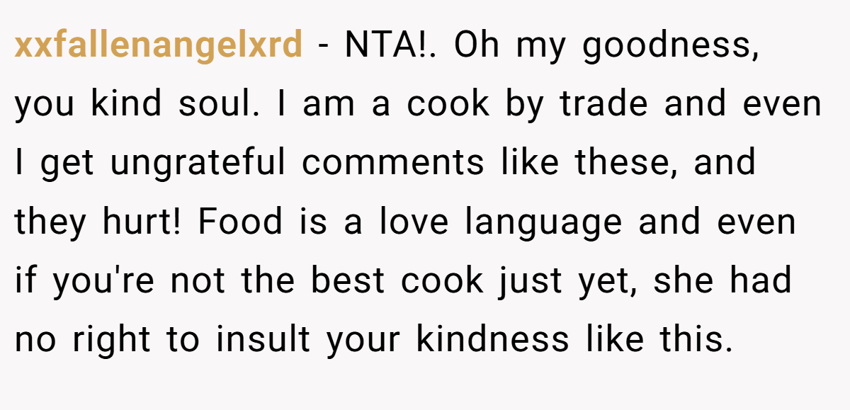 xxfallenangelxrd − NTA!. Oh my goodness, you kind soul. I am a cook by trade and even I get ungrateful comments like these, and they hurt! Food is a love language and even if you're not the best cook just yet, she had no right to insult your kindness like this.