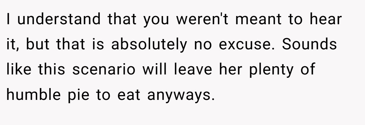 I understand that you weren't meant to hear it, but that is absolutely no excuse. Sounds like this scenario will leave her plenty of humble pie to eat anyways.