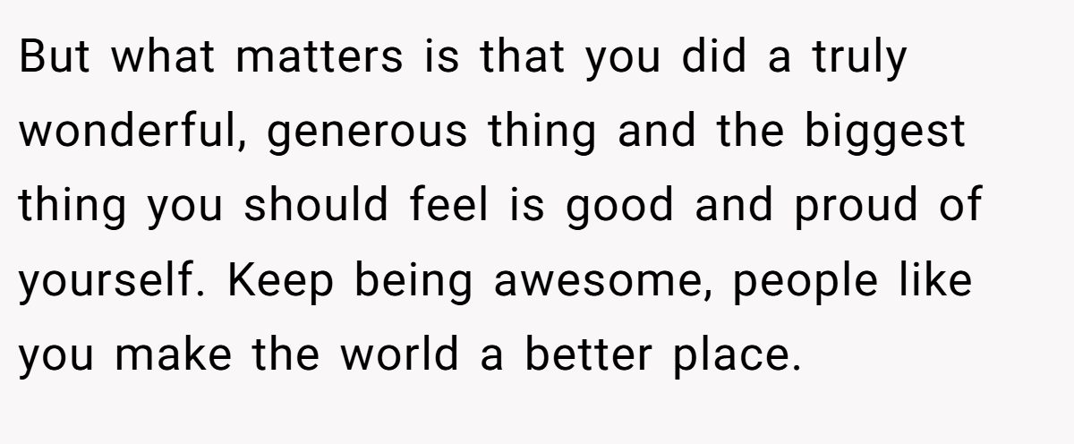 But what matters is that you did a truly wonderful, generous thing and the biggest thing you should feel is good and proud of yourself. Keep being awesome, people like you make the world a better place.