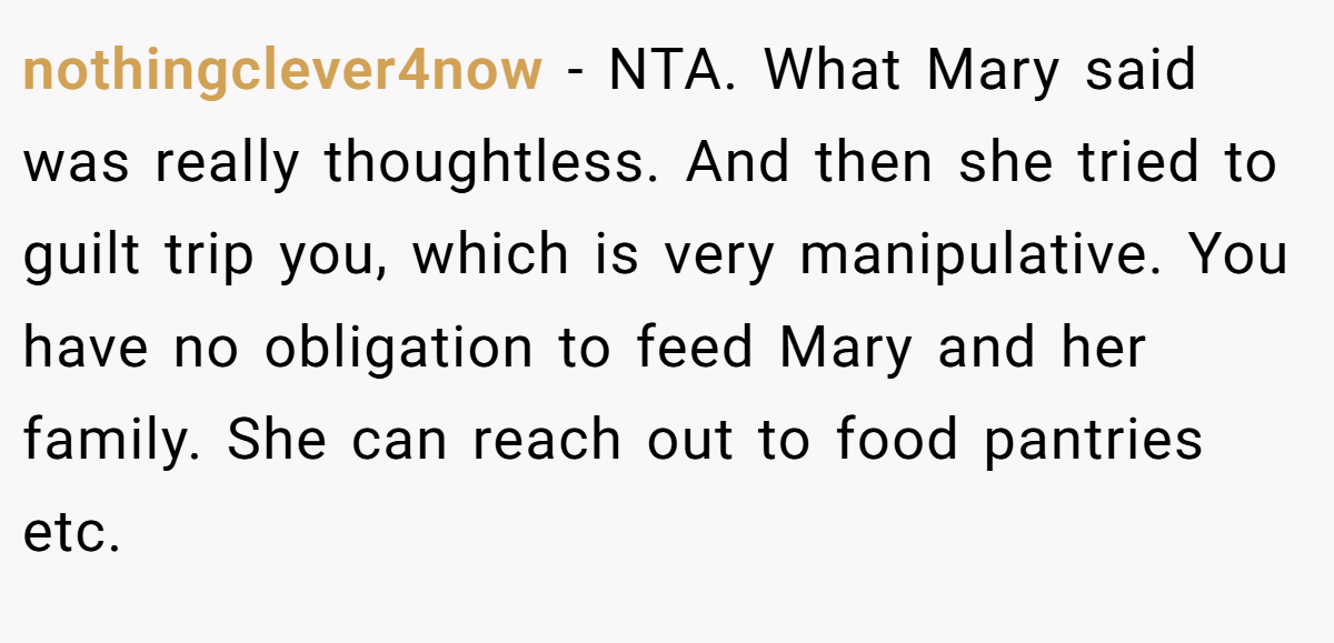 nothingclever4now − NTA. What Mary said was really thoughtless. And then she tried to guilt trip you, which is very manipulative. You have no obligation to feed Mary and her family. She can reach out to food pantries etc.