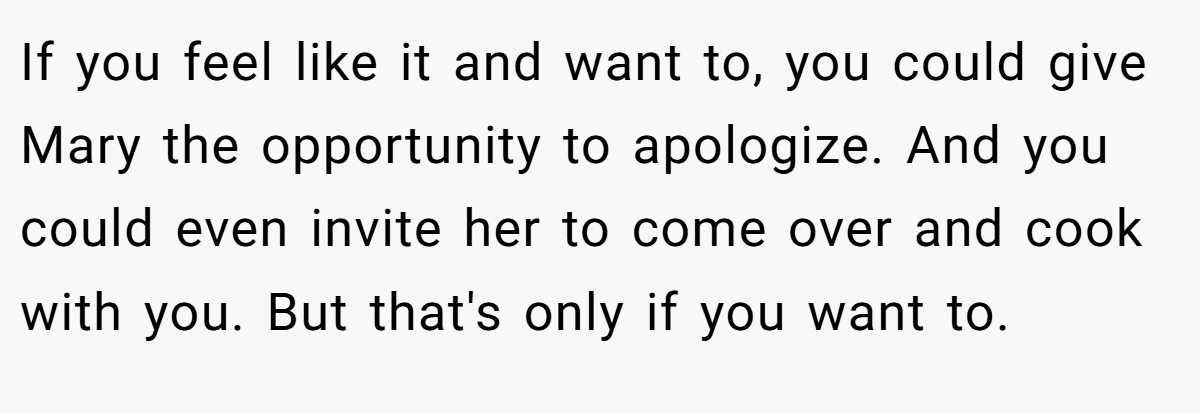 If you feel like it and want to, you could give Mary the opportunity to apologize. And you could even invite her to come over and cook with you. But that's only if you want to.