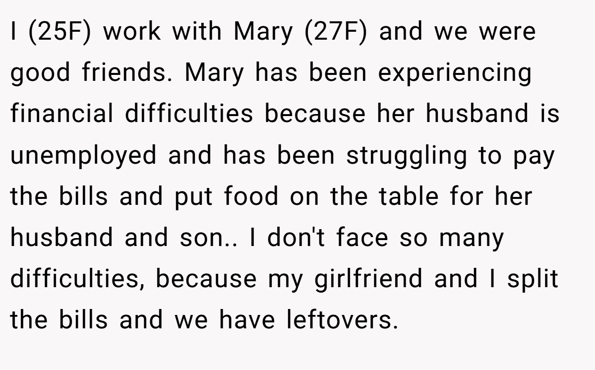 I (25F) work with Mary (27F) and we were good friends. Mary has been experiencing financial difficulties because her husband is unemployed and has been struggling to pay the bills and put food on the table for her husband and son.. I don't face so many difficulties, because my girlfriend and I split the bills and we have leftovers.