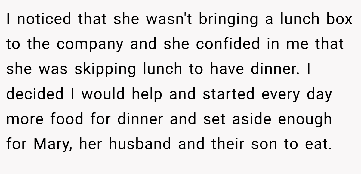 I noticed that she wasn't bringing a lunch box to the company and she confided in me that she was skipping lunch to have dinner. I decided I would help and started every day more food for dinner and set aside enough for Mary, her husband and their son to eat.