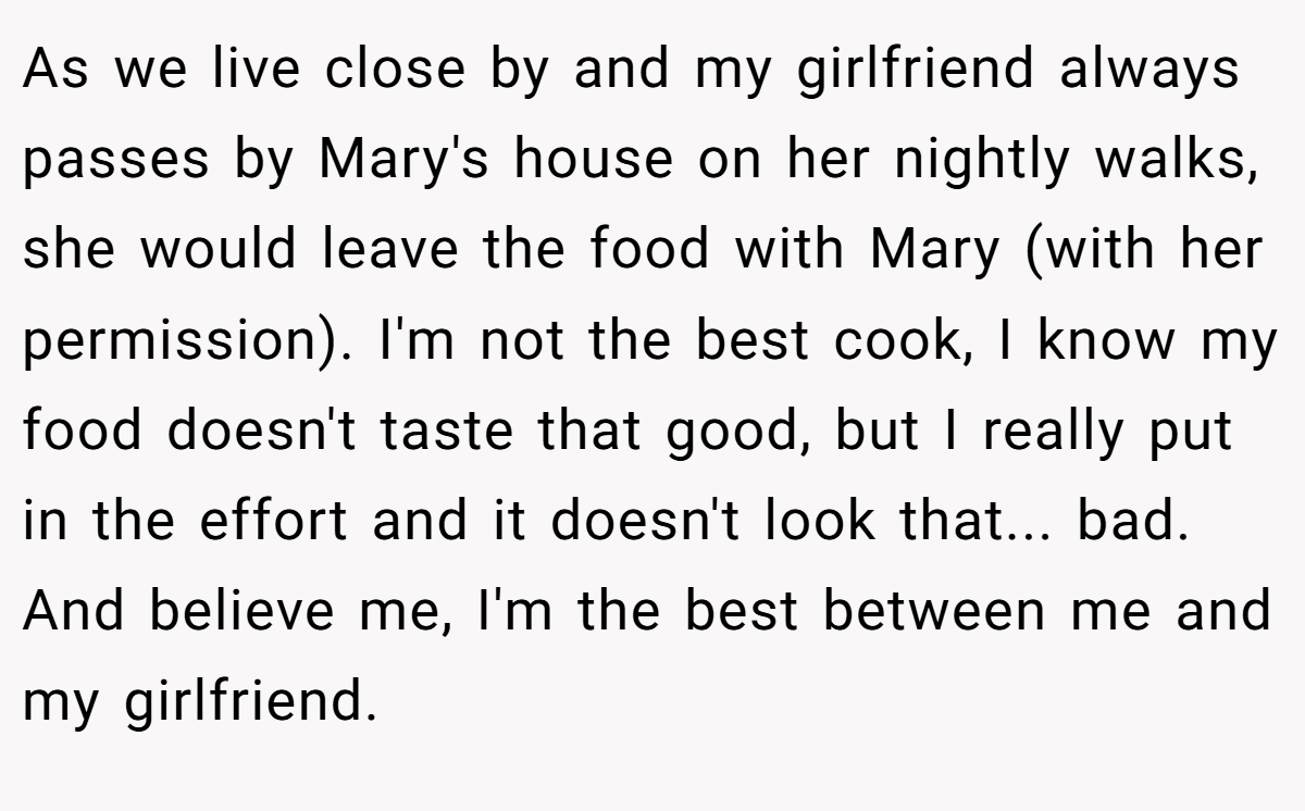 As we live close by and my girlfriend always passes by Mary's house on her nightly walks, she would leave the food with Mary (with her permission). I'm not the best cook, I know my food doesn't taste that good, but I really put in the effort and it doesn't look that... bad. And believe me, I'm the best between me and my girlfriend.