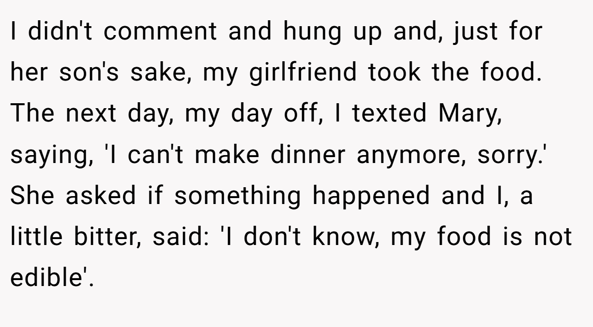 I didn't comment and hung up and, just for her son's sake, my girlfriend took the food. The next day, my day off, I texted Mary, saying, 'I can't make dinner anymore, sorry.' She asked if something happened and I, a little bitter, said: 'I don't know, my food is not edible'.