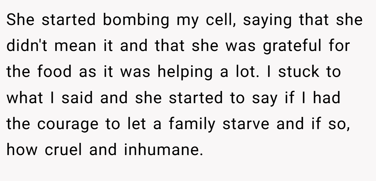 She started bombing my cell, saying that she didn't mean it and that she was grateful for the food as it was helping a lot. I stuck to what I said and she started to say if I had the courage to let a family starve and if so, how cruel and inhumane.