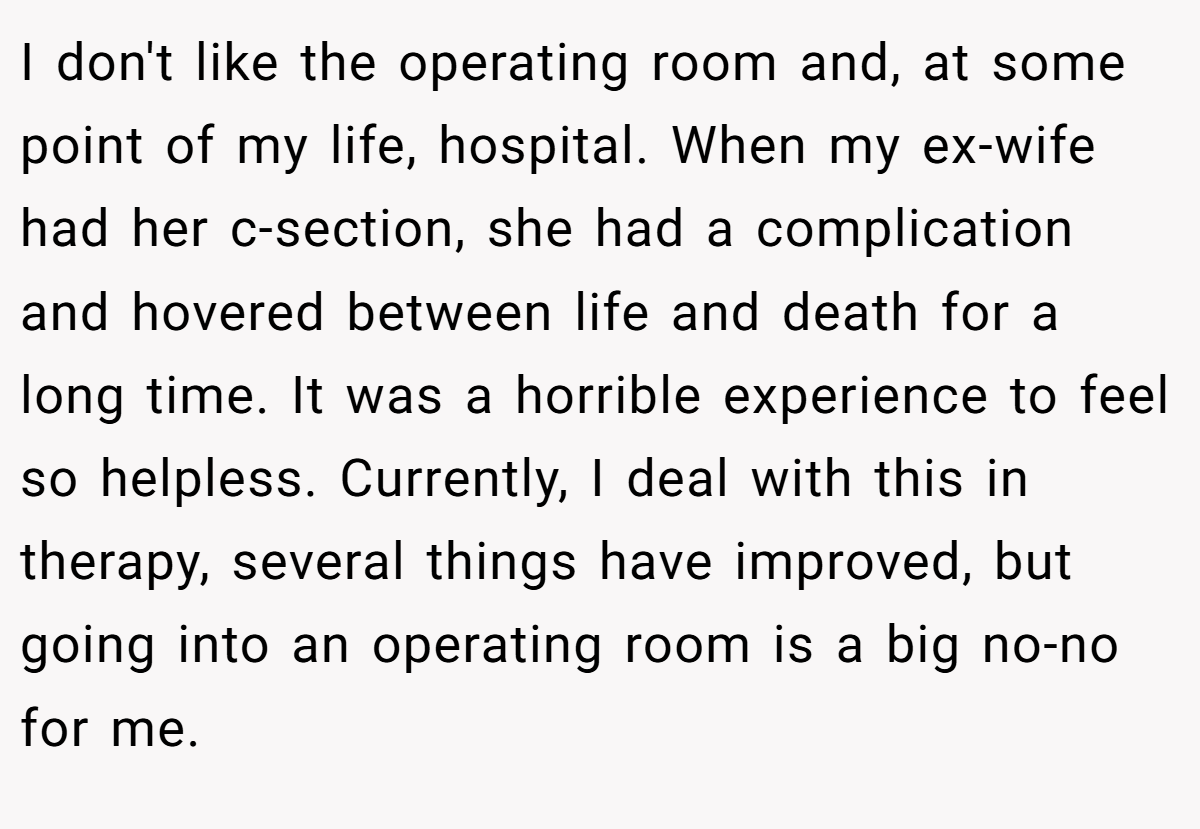 I don't like the operating room and, at some point of my life, hospital. When my ex-wife had her c-section, she had a complication and hovered between life and death for a long time. It was a horrible experience to feel so helpless. Currently, I deal with this in therapy, several things have improved, but going into an operating room is a big no-no for me.