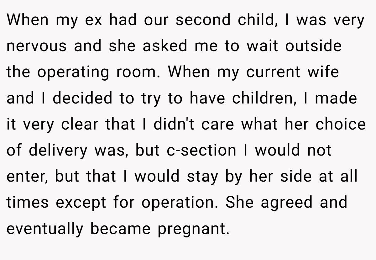 When my ex had our second child, I was very nervous and she asked me to wait outside the operating room. When my current wife and I decided to try to have children, I made it very clear that I didn't care what her choice of delivery was, but c-section I would not enter, but that I would stay by her side at all times except for operation. She agreed and eventually became pregnant.
