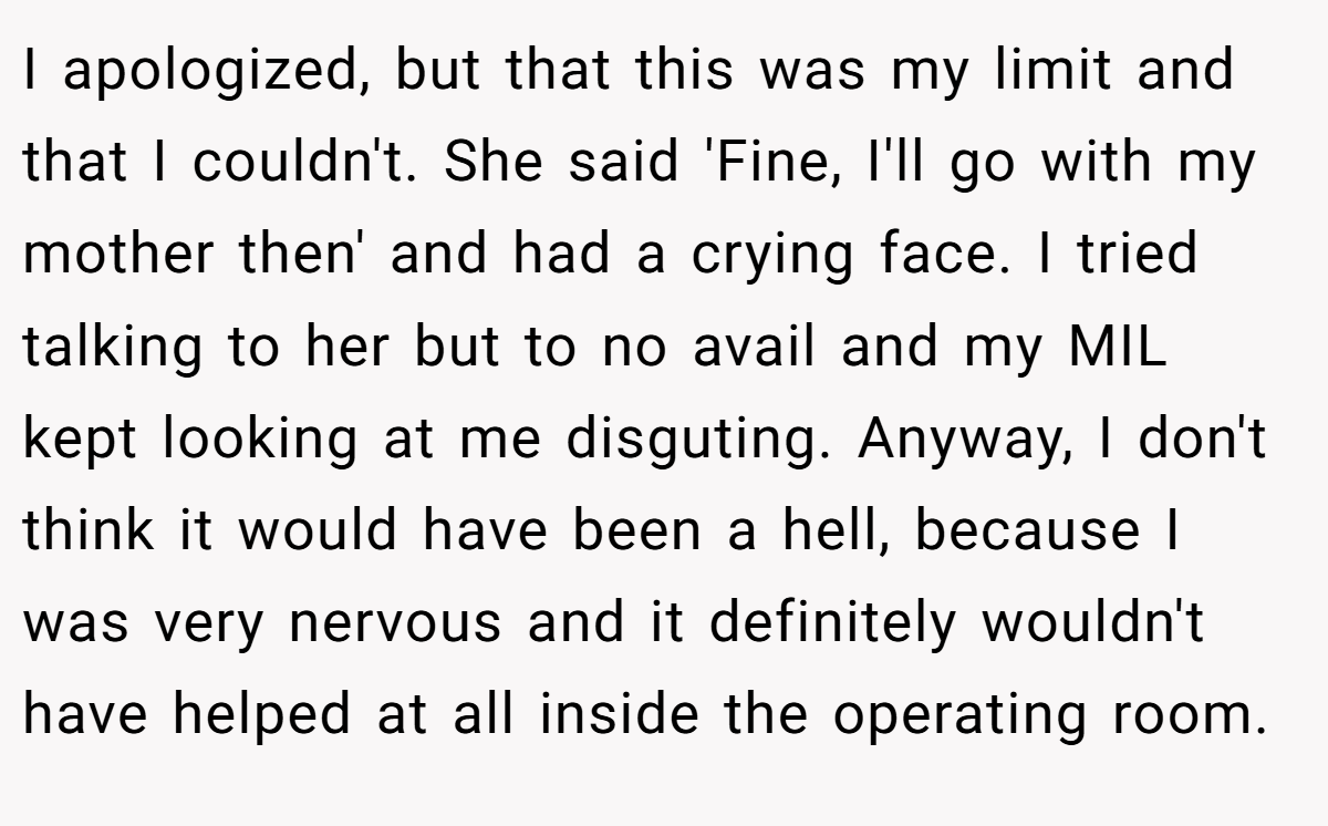 I apologized, but that this was my limit and that I couldn't. She said 'Fine, I'll go with my mother then' and had a crying face. I tried talking to her but to no avail and my MIL kept looking at me disguting. Anyway, I don't think it would have been a hell, because I was very nervous and it definitely wouldn't have helped at all inside the operating room.