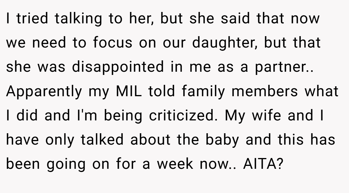 I tried talking to her, but she said that now we need to focus on our daughter, but that she was disappointed in me as a partner.. Apparently my MIL told family members what I did and I'm being criticized. My wife and I have only talked about the baby and this has been going on for a week now.. AITA?