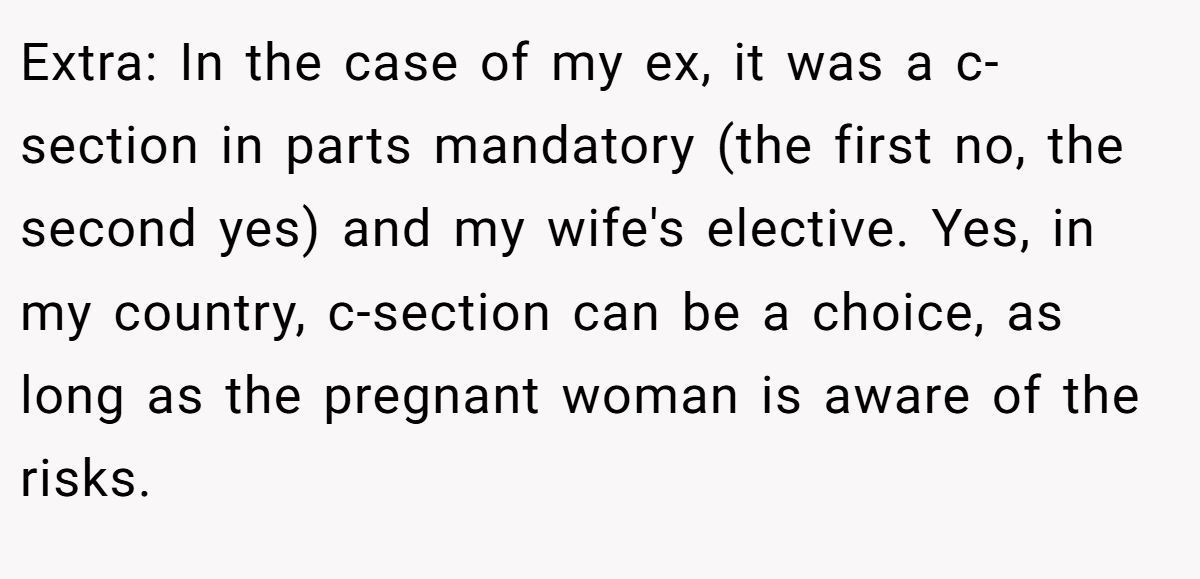 Extra: In the case of my ex, it was a c-section in parts mandatory (the first no, the second yes) and my wife's elective. Yes, in my country, c-section can be a choice, as long as the pregnant woman is aware of the risks.
