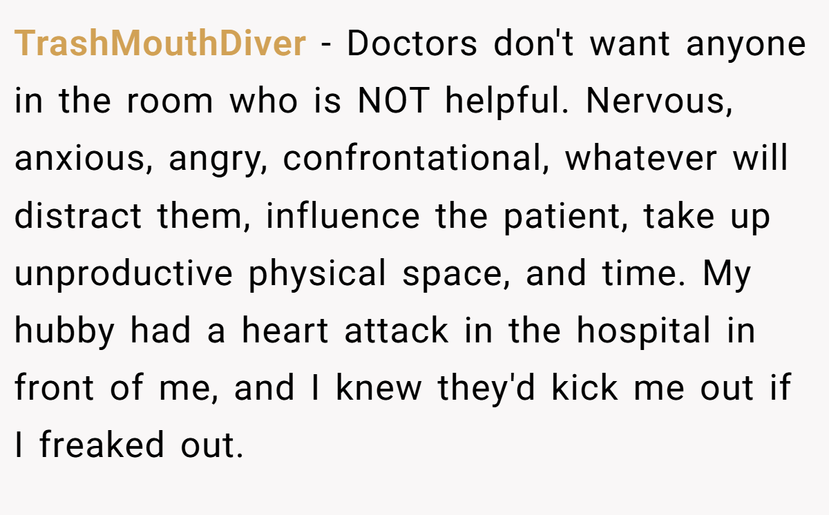 TrashMouthDiver − Doctors don't want anyone in the room who is NOT helpful. Nervous, anxious, angry, confrontational, whatever will distract them, influence the patient, take up unproductive physical space, and time. My hubby had a heart attack in the hospital in front of me, and I knew they'd kick me out if I freaked out.