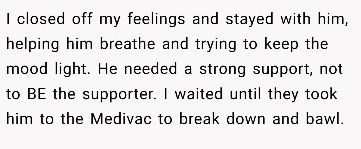 I closed off my feelings and stayed with him, helping him breathe and trying to keep the mood light. He needed a strong support, not to BE the supporter. I waited until they took him to the Medivac to break down and bawl.