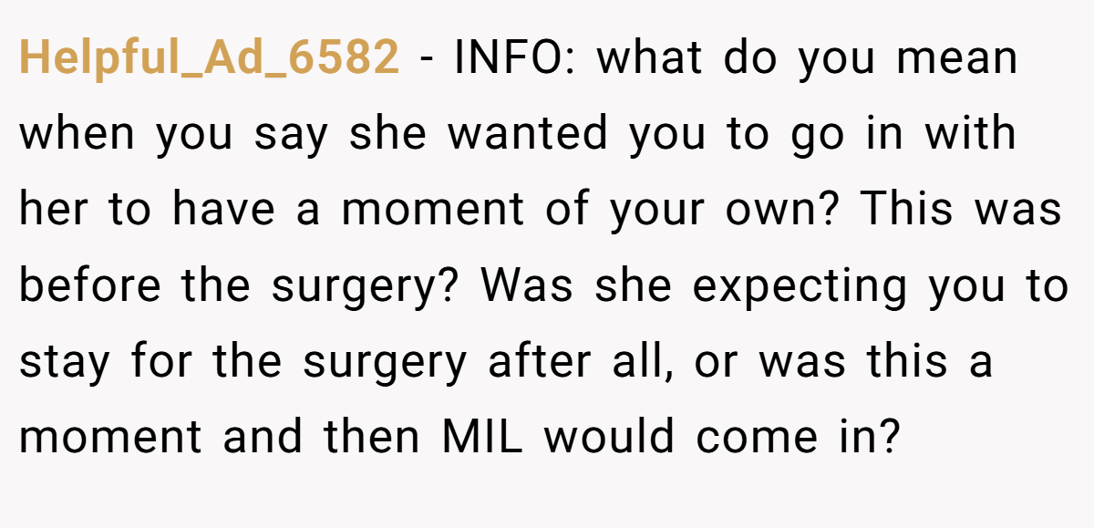 Helpful_Ad_6582 − INFO: what do you mean when you say she wanted you to go in with her to have a moment of your own? This was before the surgery? Was she expecting you to stay for the surgery after all, or was this a moment and then MIL would come in?