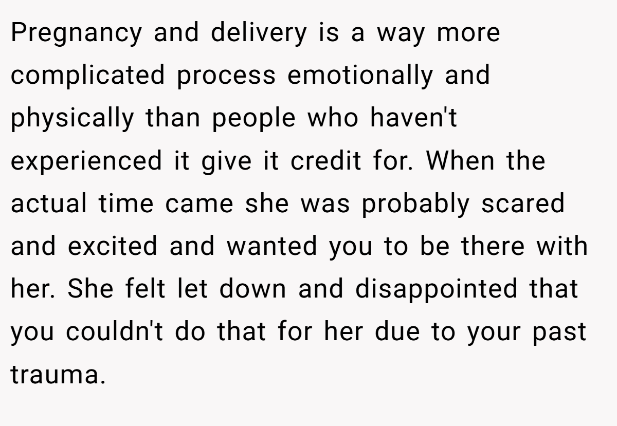 Pregnancy and delivery is a way more complicated process emotionally and physically than people who haven't experienced it give it credit for. When the actual time came she was probably scared and excited and wanted you to be there with her. She felt let down and disappointed that you couldn't do that for her due to your past trauma.
