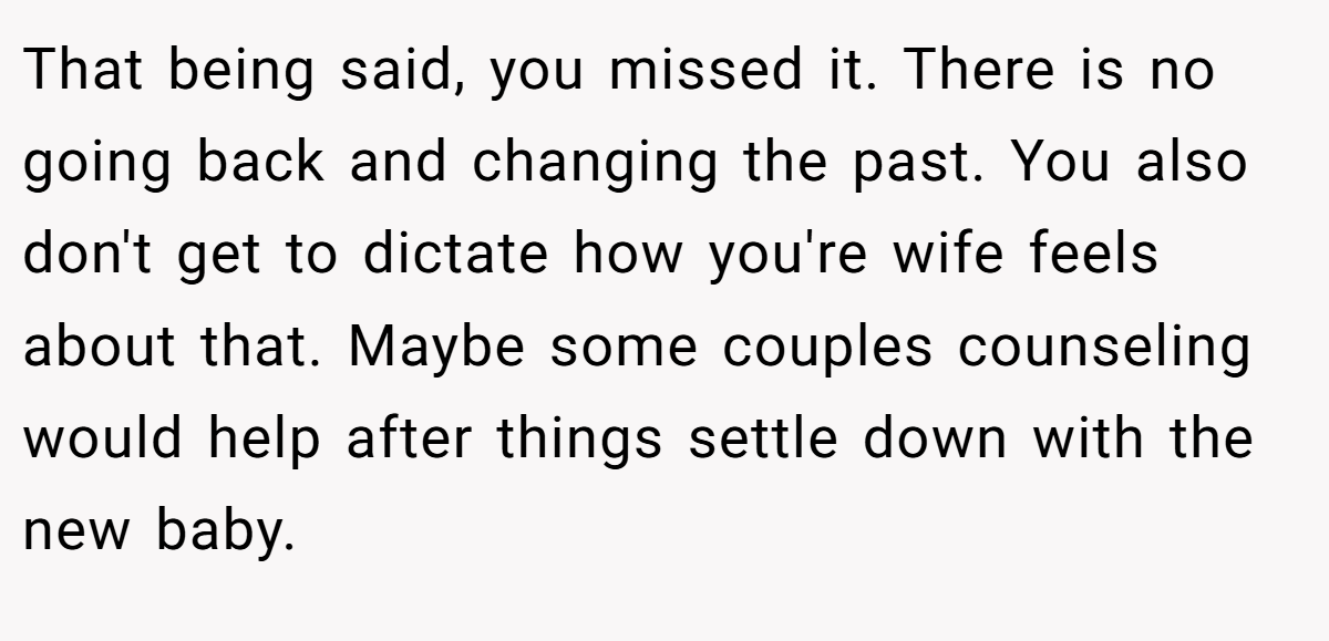 That being said, you missed it. There is no going back and changing the past. You also don't get to dictate how you're wife feels about that. Maybe some couples counseling would help after things settle down with the new baby.