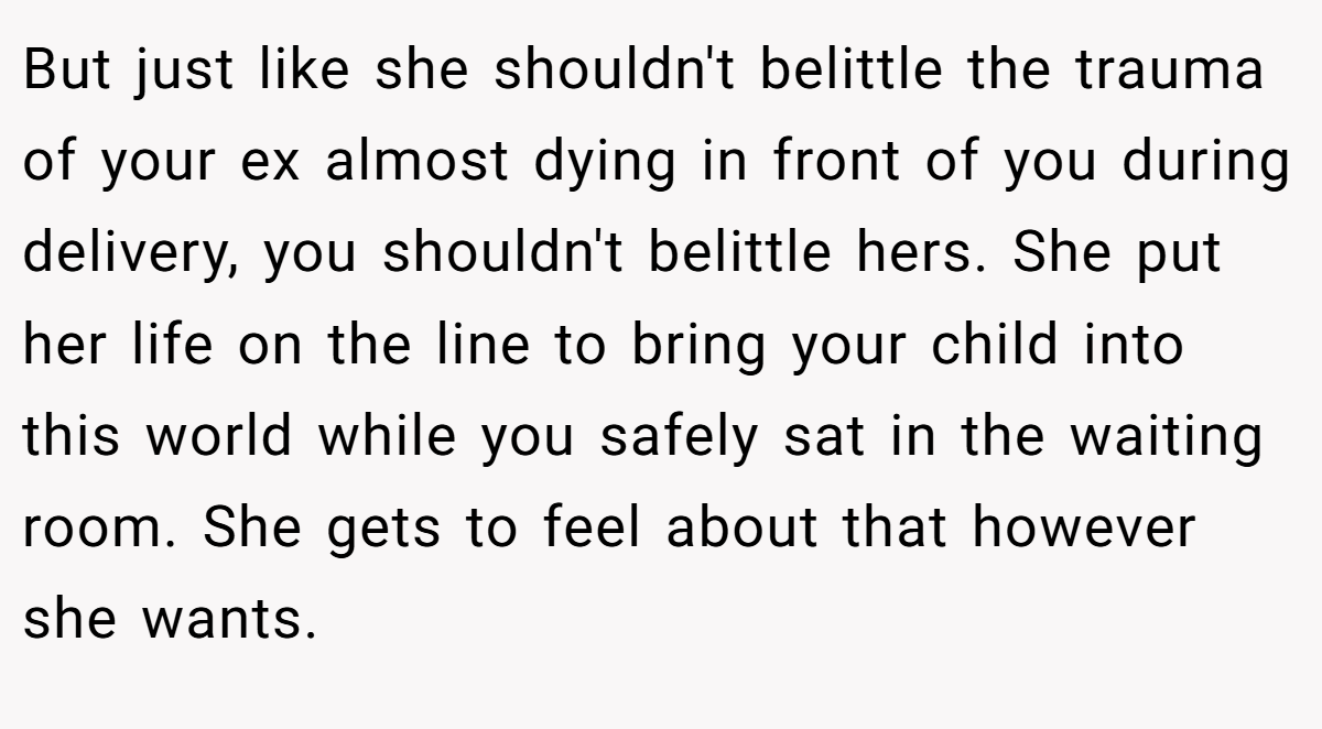 But just like she shouldn't belittle the trauma of your ex almost dying in front of you during delivery, you shouldn't belittle hers. She put her life on the line to bring your child into this world while you safely sat in the waiting room. She gets to feel about that however she wants.