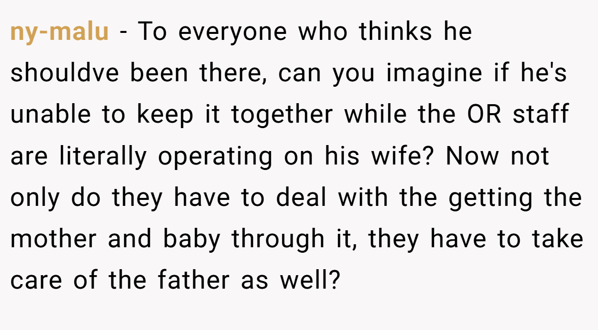 ny-malu − To everyone who thinks he shouldve been there, can you imagine if he's unable to keep it together while the OR staff are literally operating on his wife? Now not only do they have to deal with the getting the mother and baby through it, they have to take care of the father as well?