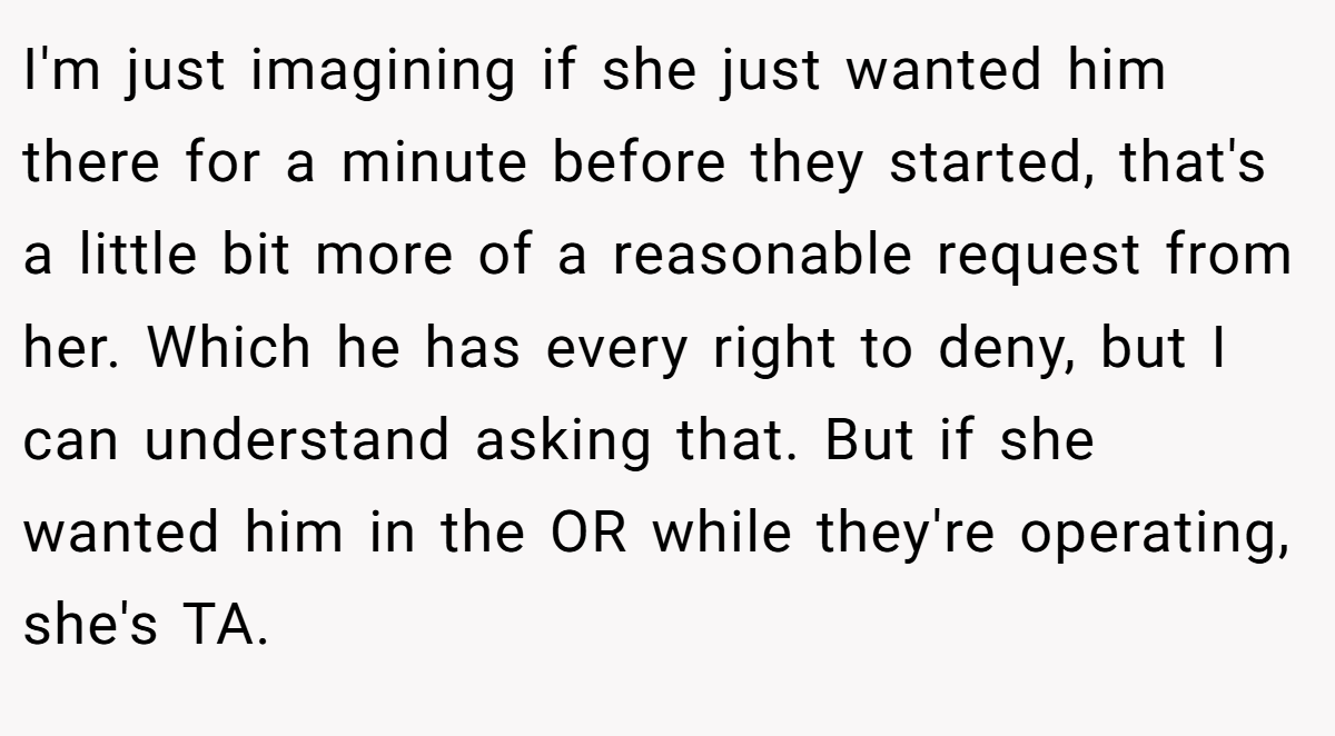 I'm just imagining if she just wanted him there for a minute before they started, that's a little bit more of a reasonable request from her. Which he has every right to deny, but I can understand asking that. But if she wanted him in the OR while they're operating, she's TA.