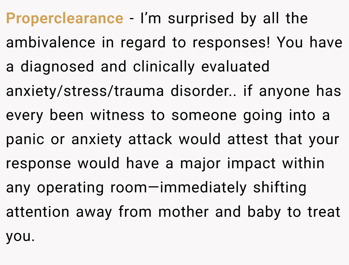 Properclearance − I’m surprised by all the ambivalence in regard to responses! You have a diagnosed and clinically evaluated anxiety/stress/trauma disorder.. if anyone has every been witness to someone going into a panic or anxiety attack would attest that your response would have a major impact within any operating room—immediately shifting attention away from mother and baby to treat you.