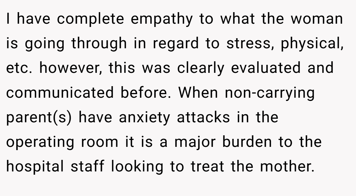 I have complete empathy to what the woman is going through in regard to stress, physical, etc. however, this was clearly evaluated and communicated before. When non-carrying parent(s) have anxiety attacks in the operating room it is a major burden to the hospital staff looking to treat the mother.