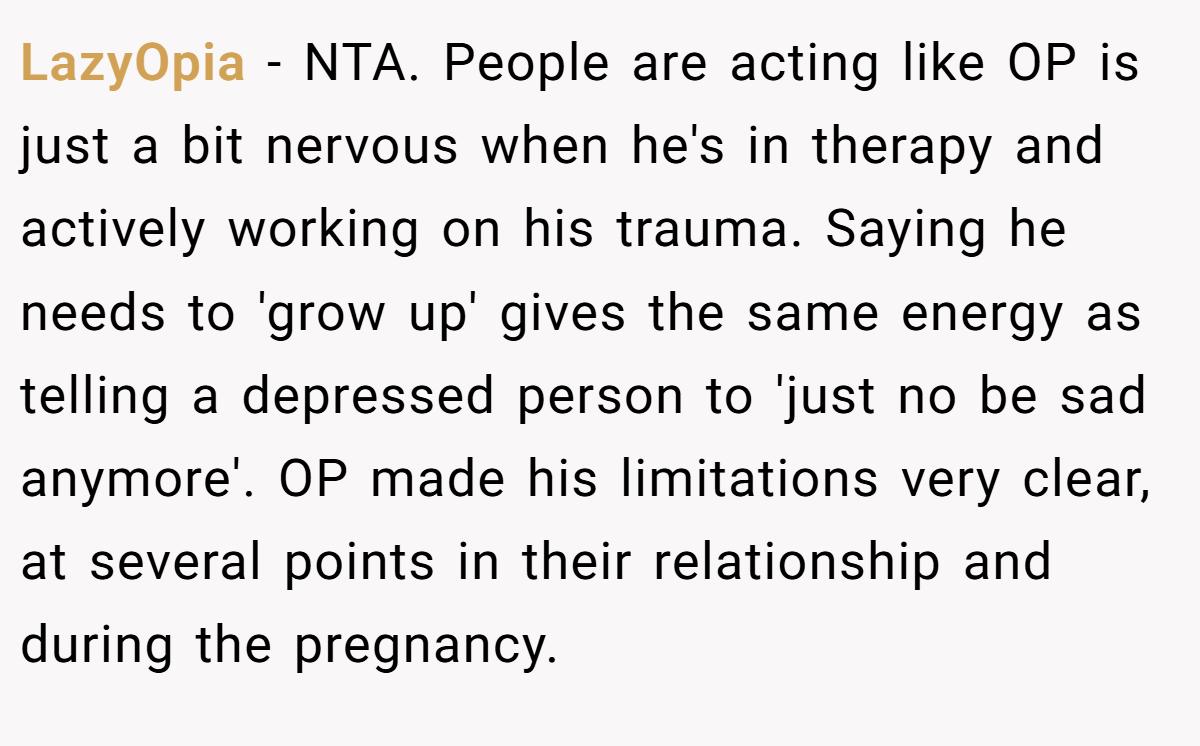 LazyOpia − NTA. People are acting like OP is just a bit nervous when he's in therapy and actively working on his trauma. Saying he needs to 'grow up' gives the same energy as telling a depressed person to 'just no be sad anymore'. OP made his limitations very clear, at several points in their relationship and during the pregnancy.