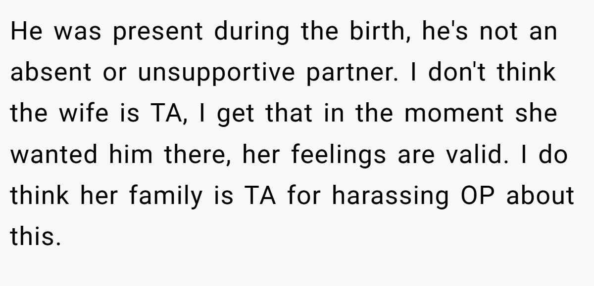 He was present during the birth, he's not an absent or unsupportive partner. I don't think the wife is TA, I get that in the moment she wanted him there, her feelings are valid. I do think her family is TA for harassing OP about this.