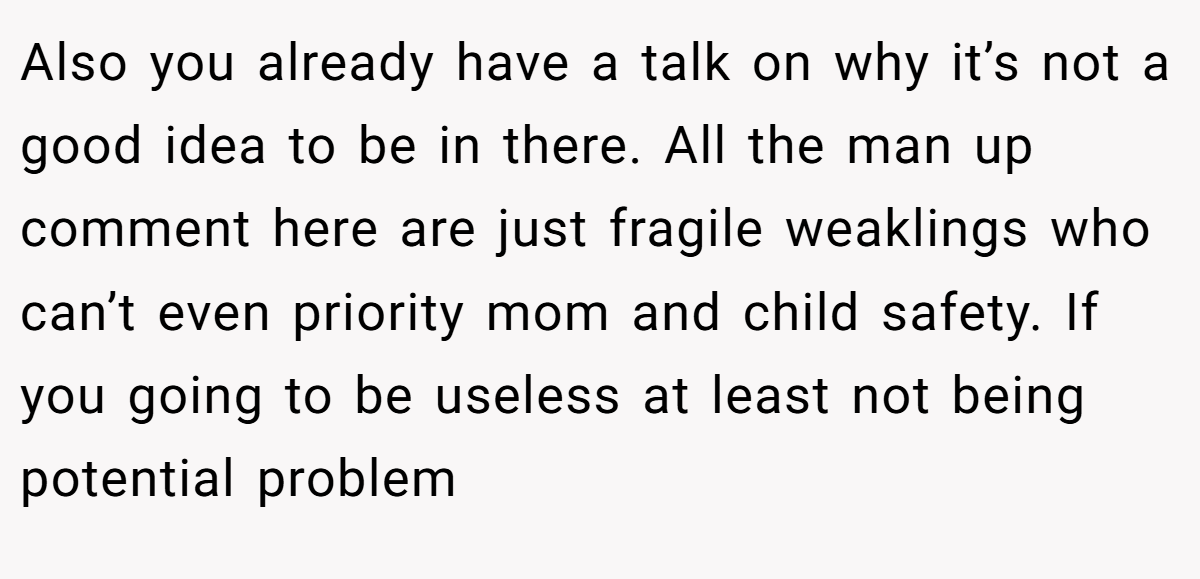 Also you already have a talk on why it’s not a good idea to be in there. All the man up comment here are just fragile weaklings who can’t even priority mom and child safety. If you going to be useless at least not being potential problem
