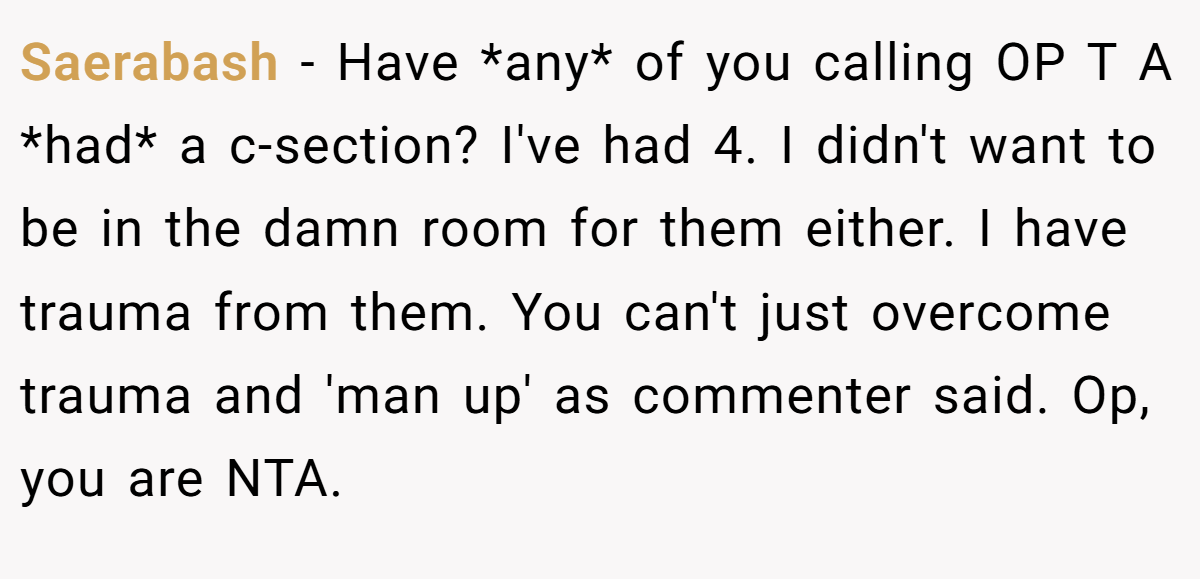 Saerabash − Have *any* of you calling OP T A *had* a c-section? I've had 4. I didn't want to be in the damn room for them either. I have trauma from them. You can't just overcome trauma and 'man up' as commenter said. Op, you are NTA.
