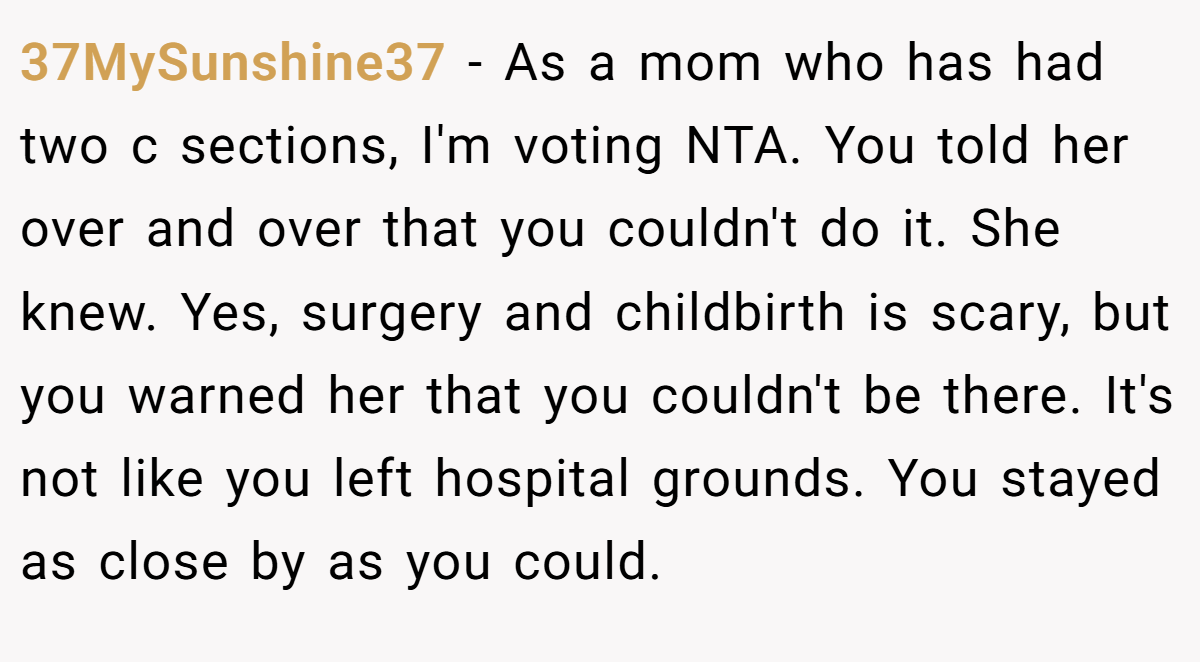 37MySunshine37 − As a mom who has had two c sections, I'm voting NTA. You told her over and over that you couldn't do it. She knew. Yes, surgery and childbirth is scary, but you warned her that you couldn't be there. It's not like you left hospital grounds. You stayed as close by as you could.