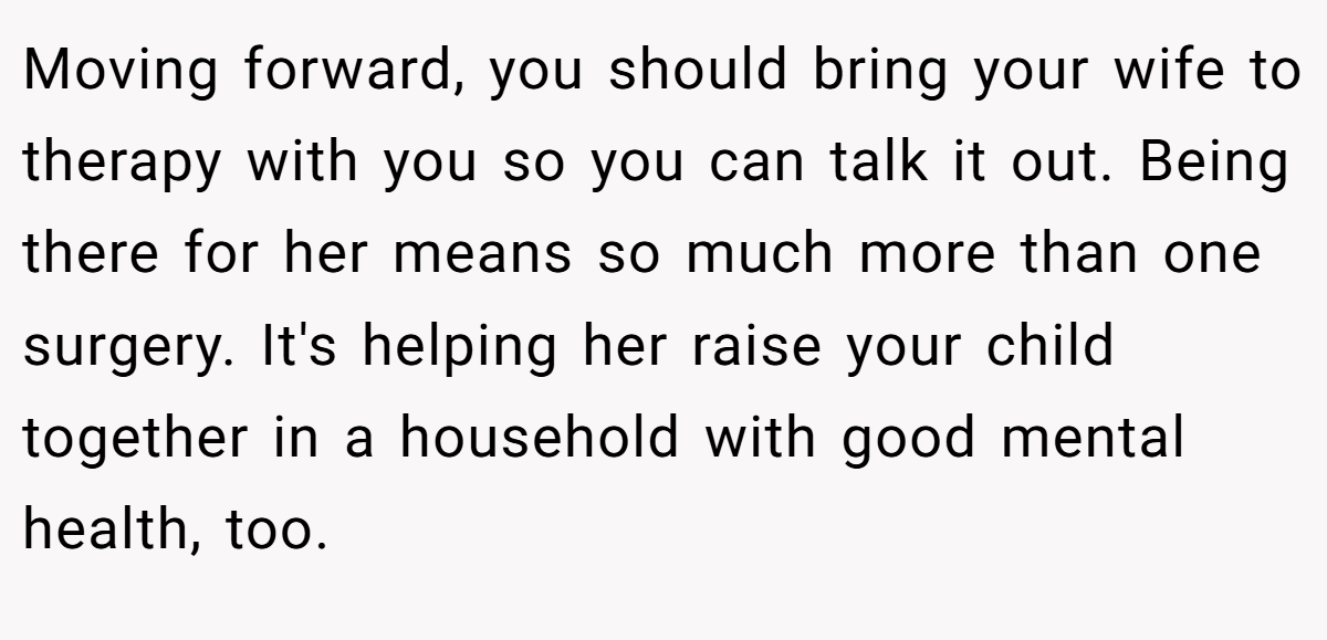 Moving forward, you should bring your wife to therapy with you so you can talk it out. Being there for her means so much more than one surgery. It's helping her raise your child together in a household with good mental health, too.
