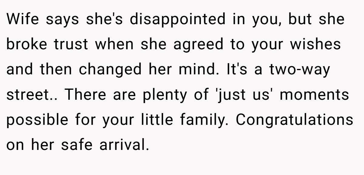 Wife says she's disappointed in you, but she broke trust when she agreed to your wishes and then changed her mind. It's a two-way street.. There are plenty of 'just us' moments possible for your little family. Congratulations on her safe arrival.